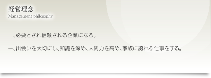 経営理念一. 必要とされ信頼される企業になる。一、出会いを大切にし、知識を深め、人間力を高め、家族に誇れる仕事をする。