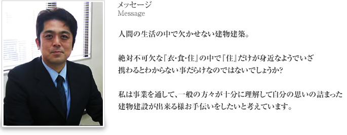 メッセージ 人間の生活の中で欠かせない建物建築。絶対不可欠な『衣・食・住』の中で『住』だけが身近なようでいざ携わるとわからない事だらけなのではないでしょうか？私は事業を通して、一般の方々が十分に理解して自分の思いの詰まった建物建設が出来る様お手伝いをしたいと考えています。